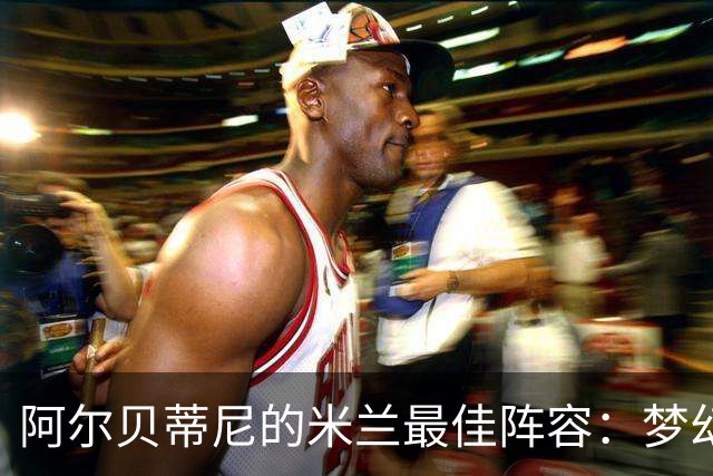 阿尔贝蒂尼的米兰最佳阵容：梦幻队员大集合